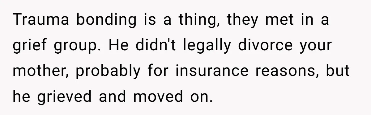 Trauma bonding is a thing, they met in a grief group. He didn't legally divorce your mother, probably for insurance reasons, but he grieved and moved on.