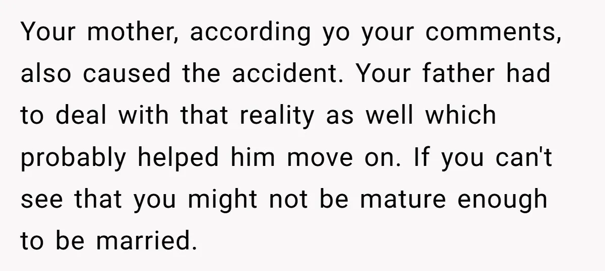 Your mother, according yo your comments, also caused the accident. Your father had to deal with that reality as well which probably helped him move on. If you can't see...