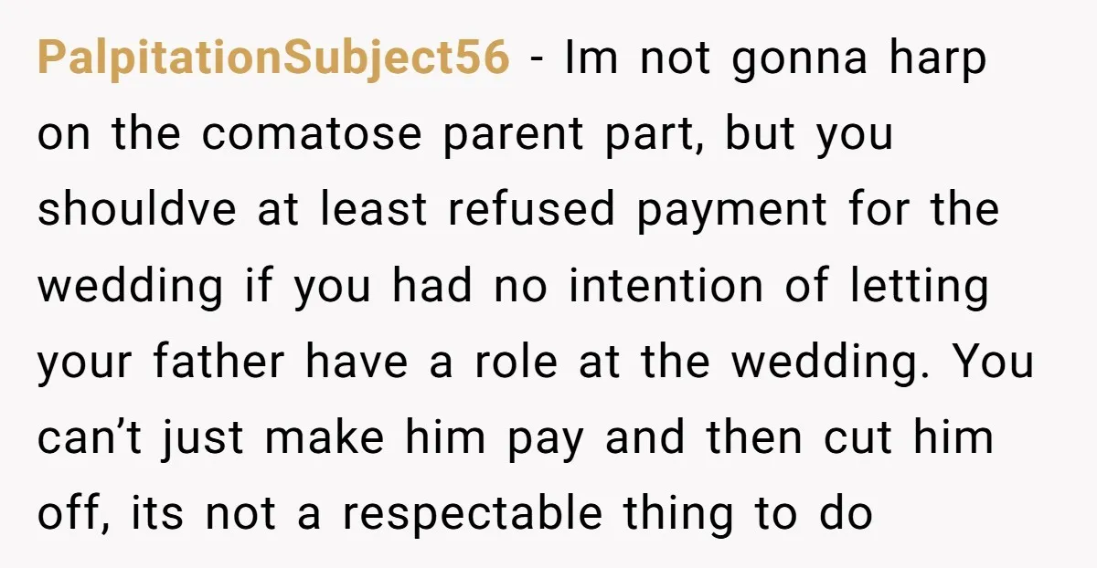 PalpitationSubject56 − Im not gonna harp on the comatose parent part, but you shouldve at least refused payment for the wedding if you had no intention of letting your father...