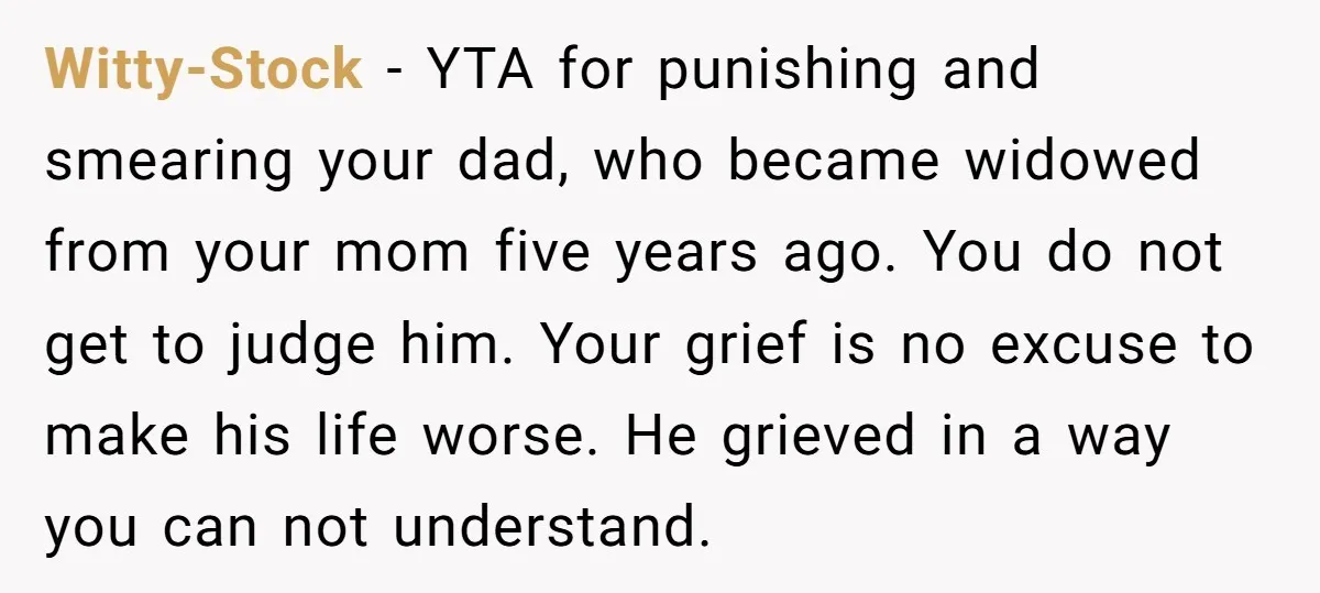 Witty-Stock − YTA for punishing and smearing your dad, who became widowed from your mom five years ago. You do not get to judge him. Your grief is no excuse...
