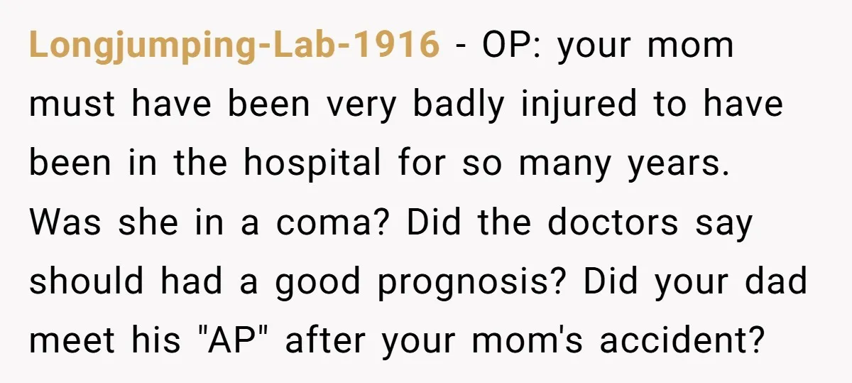 Longjumping-Lab-1916 − OP: your mom must have been very badly injured to have been in the hospital for so many years. Was she in a coma? Did the doctors say...