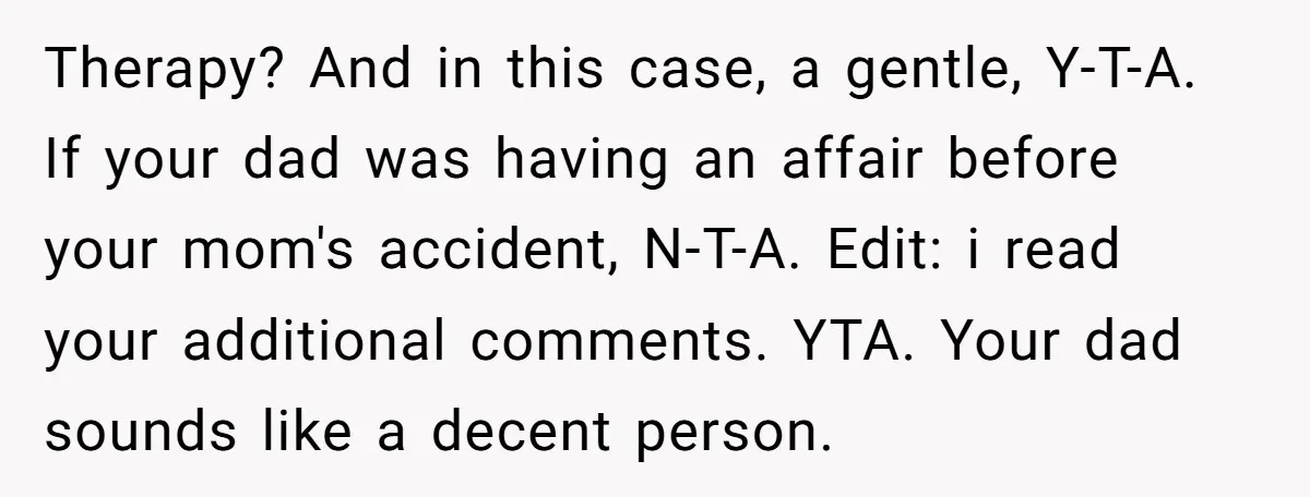 Therapy? And in this case, a gentle, Y-T-A. If your dad was having an affair before your mom's accident, N-T-A. Edit: i read your additional comments. YTA. Your dad sounds...