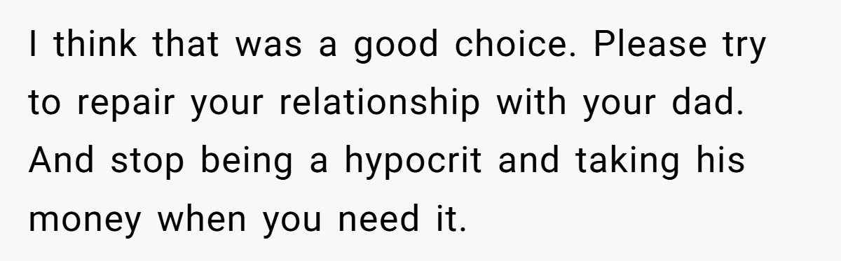 I think that was a good choice. Please try to repair your relationship with your dad. And stop being a hypocrit and taking his money when you need it.