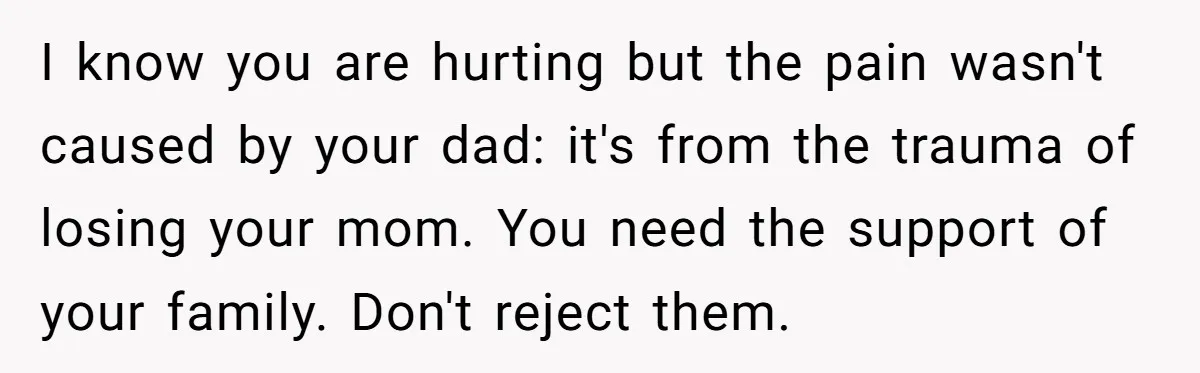 I know you are hurting but the pain wasn't caused by your dad: it's from the trauma of losing your mom. You need the support of your family. Don't reject...