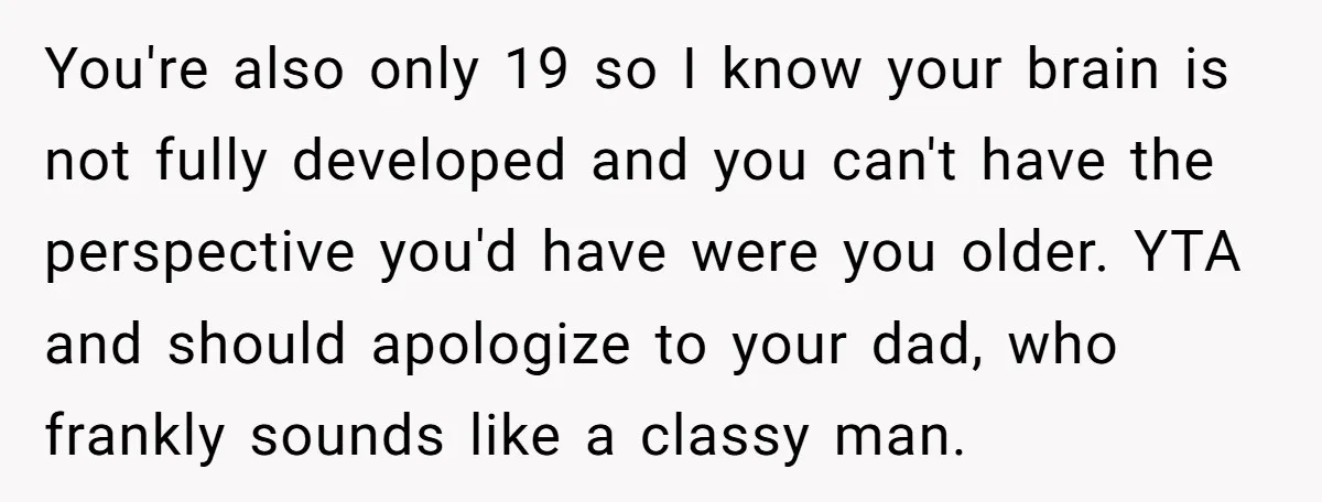 You're also only 19 so I know your brain is not fully developed and you can't have the perspective you'd have were you older. YTA and should apologize to your...
