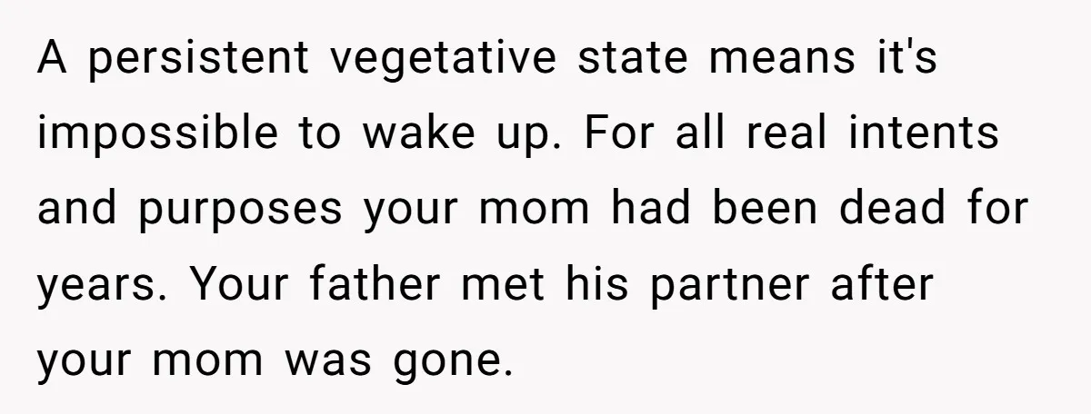 A persistent vegetative state means it's impossible to wake up. For all real intents and purposes your mom had been dead for years. Your father met his partner after your...