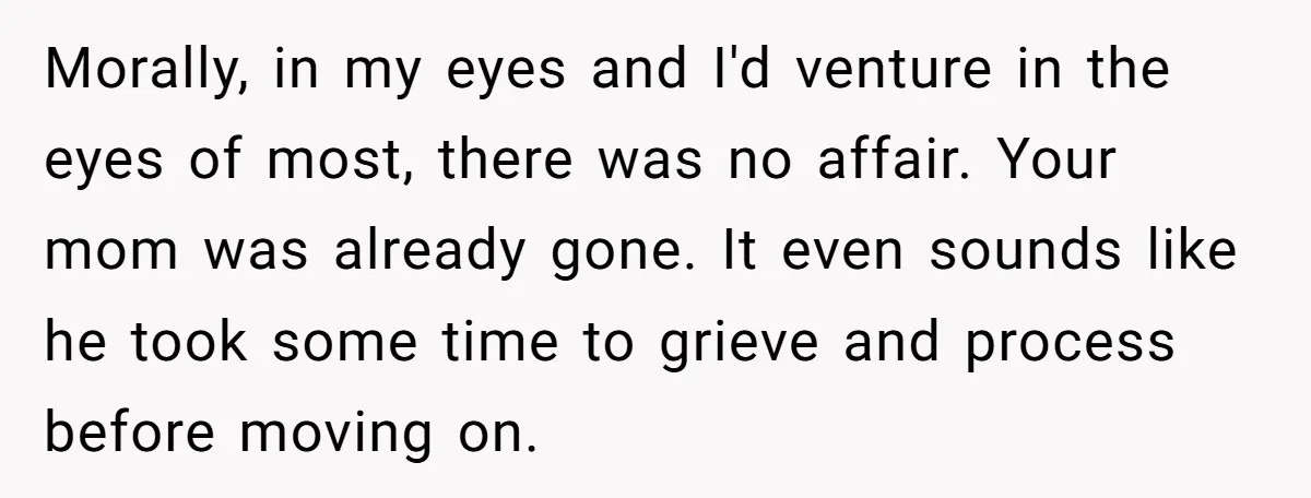 Morally, in my eyes and I'd venture in the eyes of most, there was no affair. Your mom was already gone. It even sounds like he took some time to...