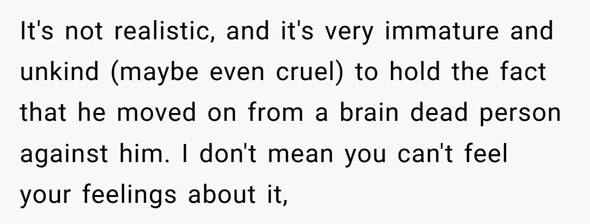 It's not realistic, and it's very immature and unkind (maybe even cruel) to hold the fact that he moved on from a brain dead person against him. I don't mean...