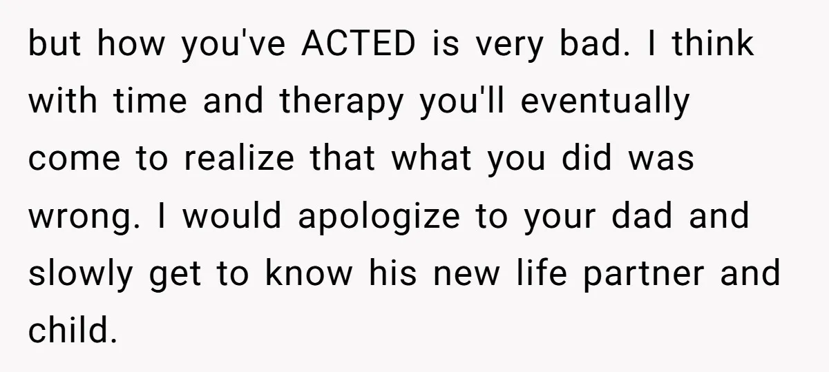 but how you've ACTED is very bad. I think with time and therapy you'll eventually come to realize that what you did was wrong. I would apologize to your dad...