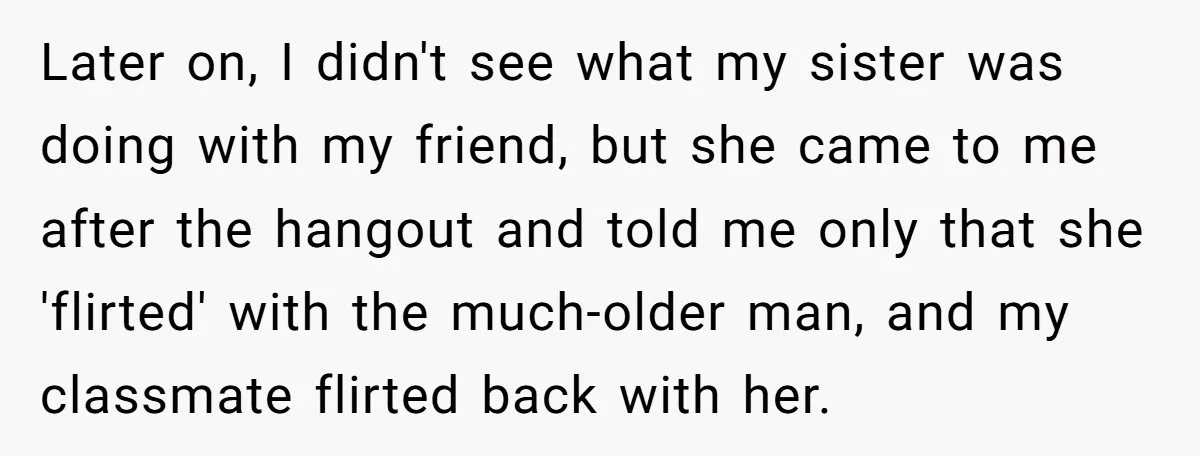 Later on, I didn't see what my sister was doing with my friend, but she came to me after the hangout and told me only that she 'flirted' with the...