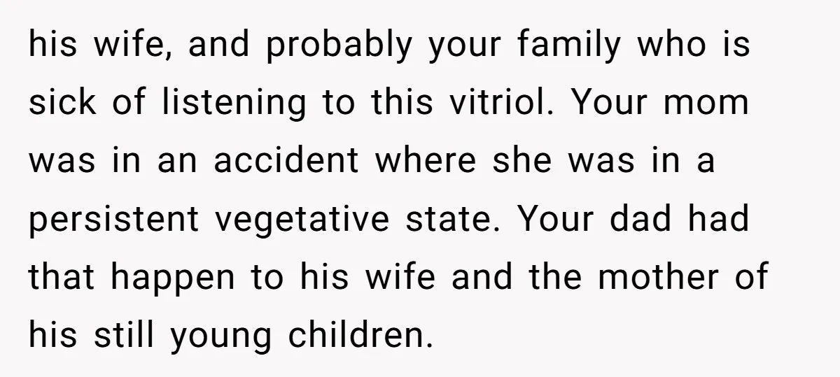 his wife, and probably your family who is sick of listening to this vitriol. Your mom was in an accident where she was in a persistent vegetative state. Your dad...