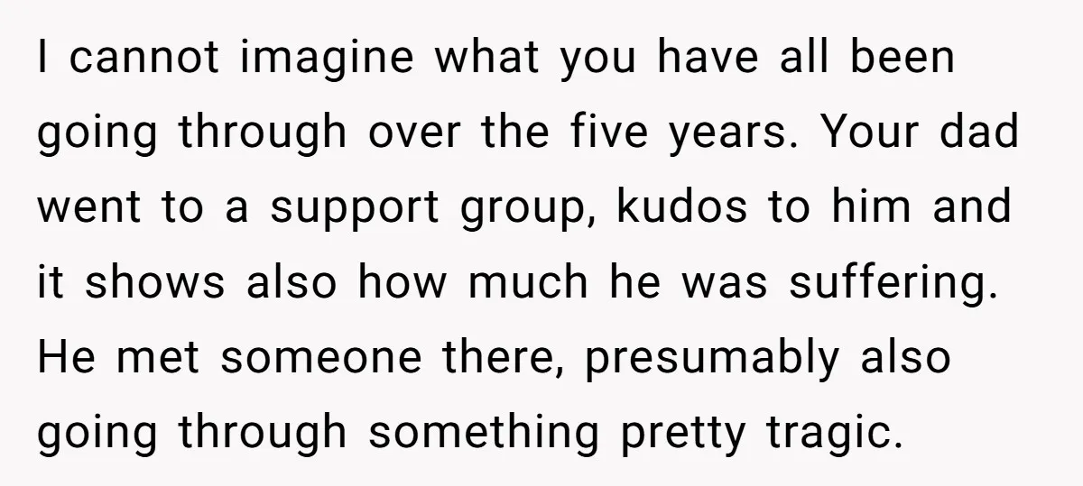 I cannot imagine what you have all been going through over the five years. Your dad went to a support group, kudos to him and it shows also how much...
