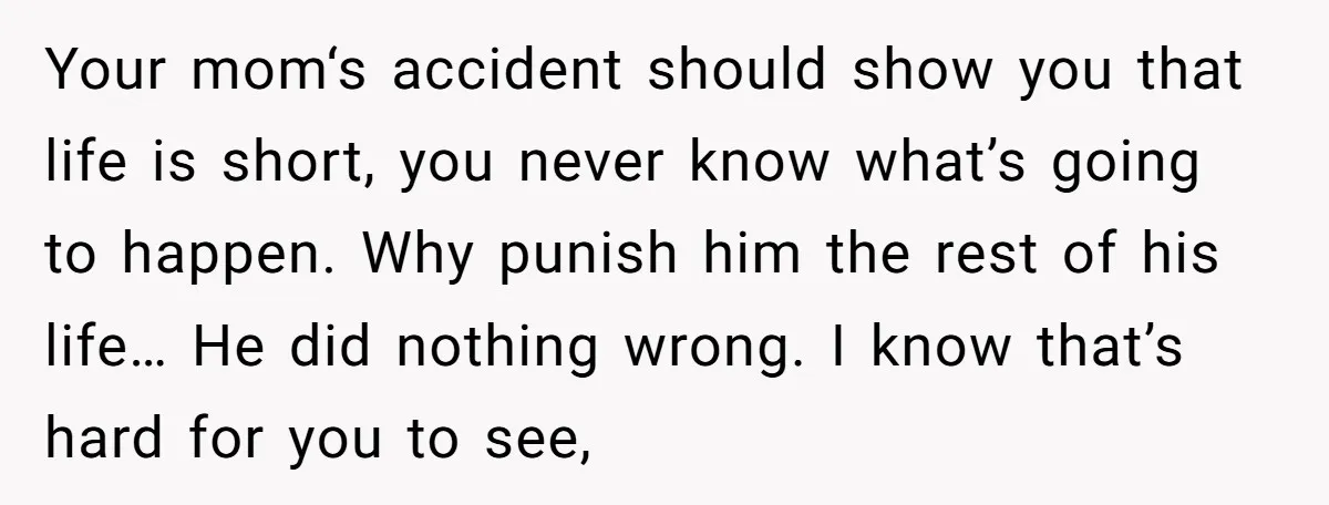 Your mom‘s accident should show you that life is short, you never know what’s going to happen. Why punish him the rest of his life… He did nothing wrong. I...