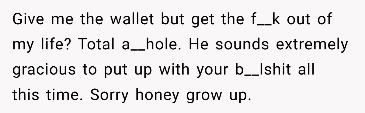 Give me the wallet but get the f__k out of my life? Total a__hole. He sounds extremely gracious to put up with your b__lshit all this time. Sorry honey grow...