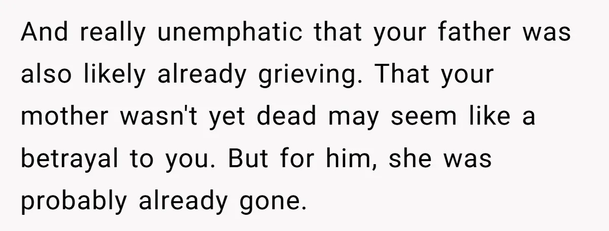 And really unemphatic that your father was also likely already grieving. That your mother wasn't yet dead may seem like a betrayal to you. But for him, she was probably...
