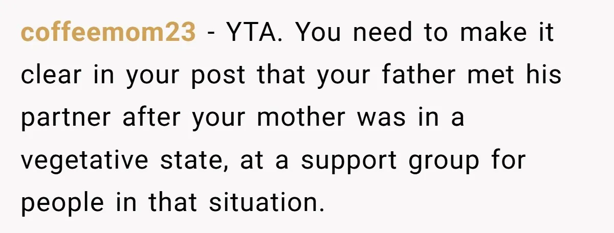 coffeemom23 − YTA. You need to make it clear in your post that your father met his partner after your mother was in a vegetative state, at a support group...