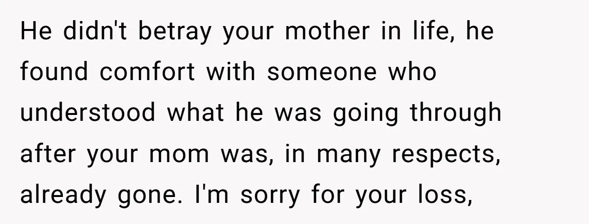 He didn't betray your mother in life, he found comfort with someone who understood what he was going through after your mom was, in many respects, already gone. I'm sorry...