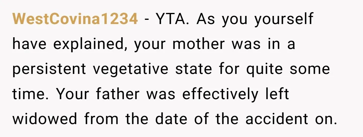 WestCovina1234 − YTA. As you yourself have explained, your mother was in a persistent vegetative state for quite some time. Your father was effectively left widowed from the date of...