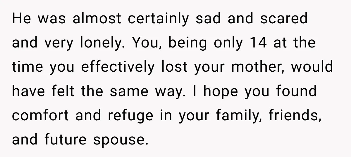 He was almost certainly sad and scared and very lonely. You, being only 14 at the time you effectively lost your mother, would have felt the same way. I hope...