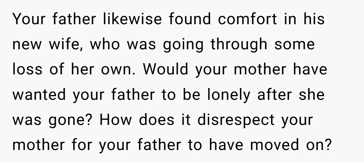 Your father likewise found comfort in his new wife, who was going through some loss of her own. Would your mother have wanted your father to be lonely after she...