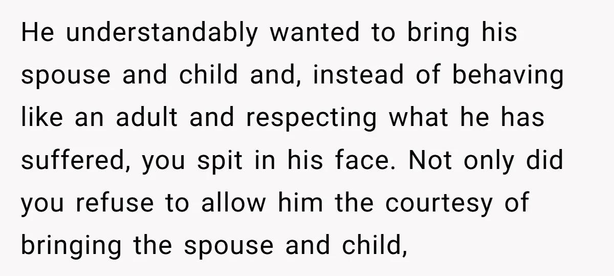 He understandably wanted to bring his spouse and child and, instead of behaving like an adult and respecting what he has suffered, you spit in his face. Not only did...