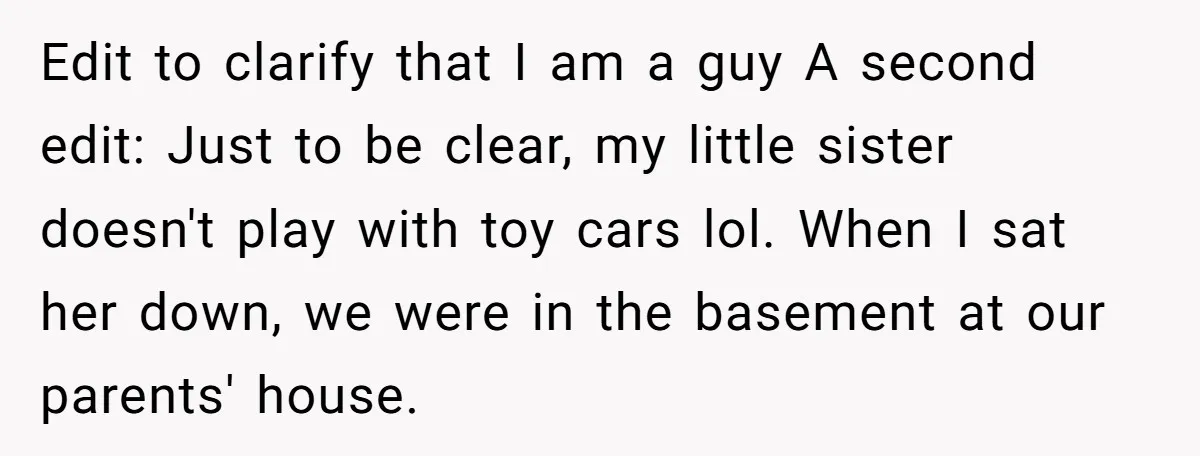Edit to clarify that I am a guy A second edit: Just to be clear, my little sister doesn't play with toy cars lol. When I sat her down, we...