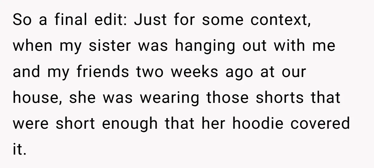So a final edit: Just for some context, when my sister was hanging out with me and my friends two weeks ago at our house, she was wearing those shorts...