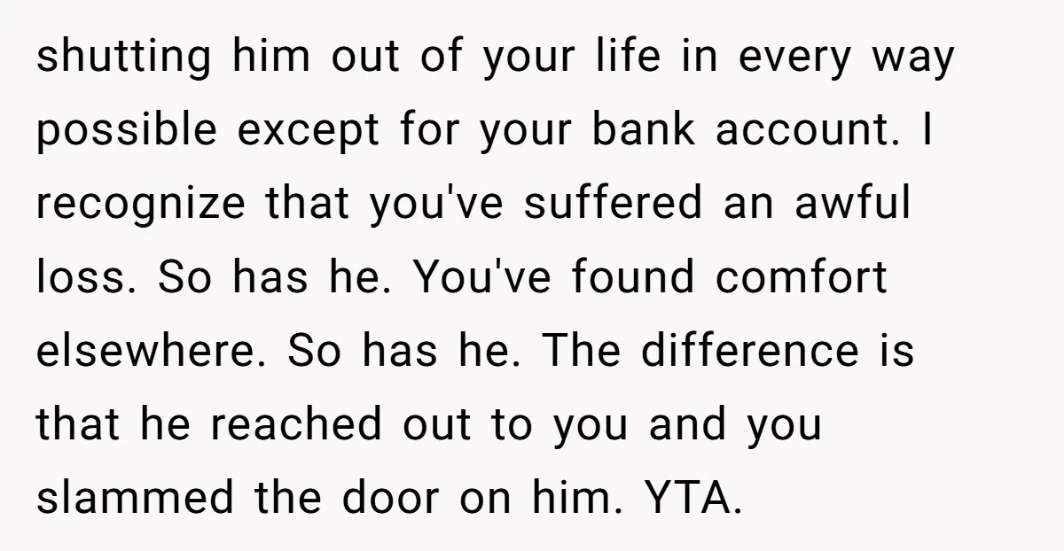 shutting him out of your life in every way possible except for your bank account. I recognize that you've suffered an awful loss. So has he. You've found comfort elsewhere....