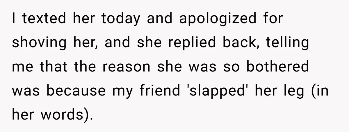 I texted her today and apologized for shoving her, and she replied back, telling me that the reason she was so bothered was because my friend 'slapped' her leg (in...