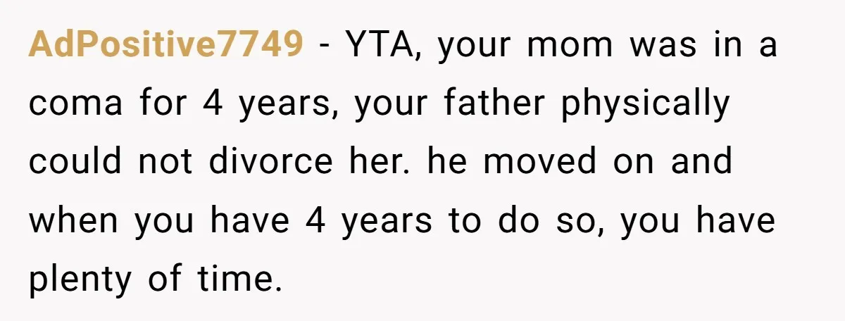AdPositive7749 − YTA, your mom was in a coma for 4 years, your father physically could not divorce her. he moved on and when you have 4 years to do...