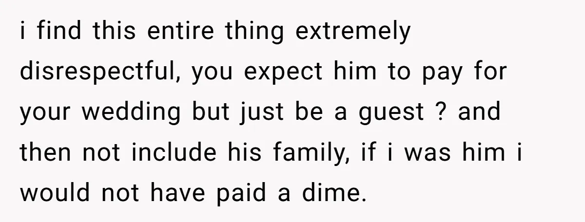 i find this entire thing extremely disrespectful, you expect him to pay for your wedding but just be a guest ? and then not include his family, if i was...