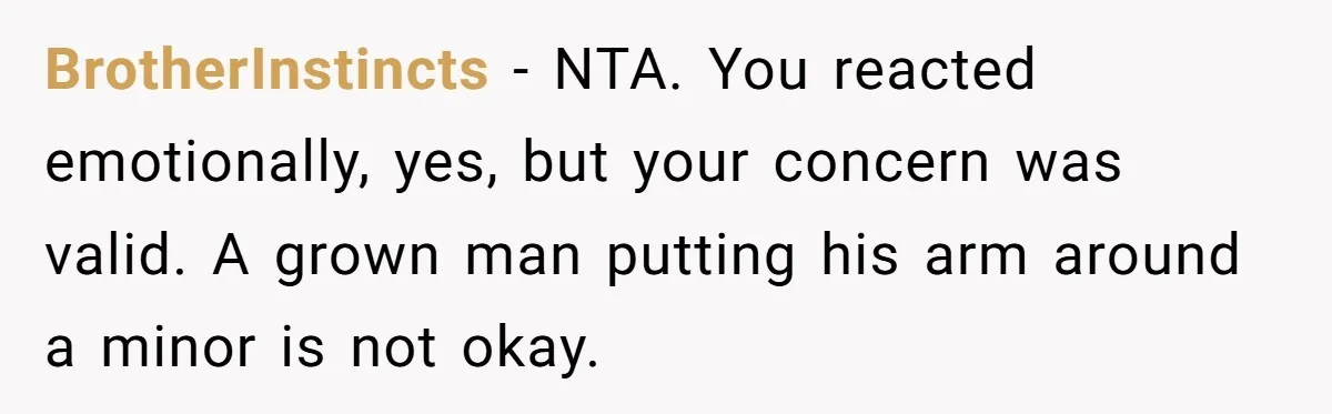 BrotherInstincts - NTA. You reacted emotionally, yes, but your concern was valid. A grown man putting his arm around a minor is not okay.