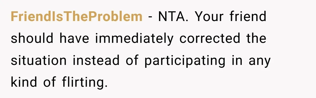 FriendIsTheProblem - NTA. Your friend should have immediately corrected the situation instead of participating in any kind of flirting.