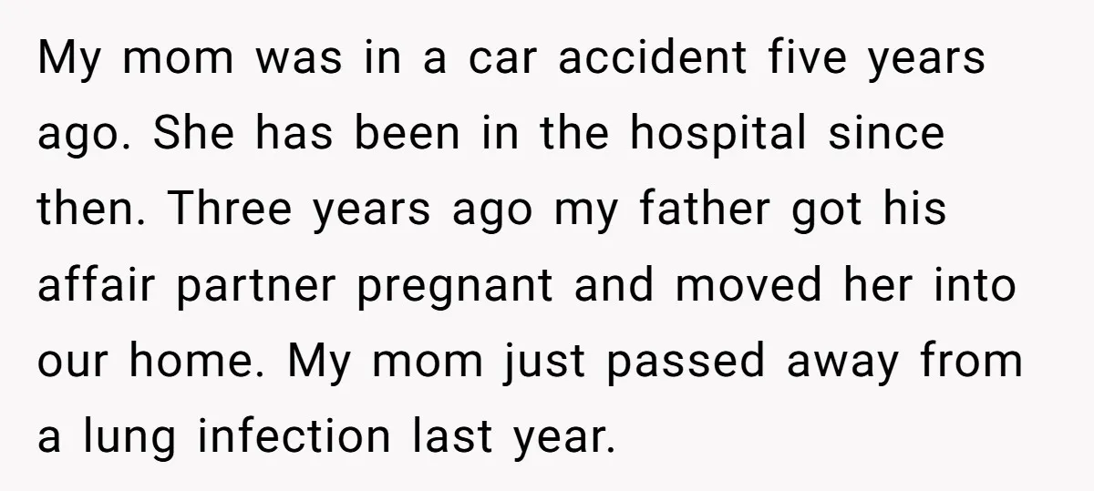 My mom was in a car accident five years ago. She has been in the hospital since then. Three years ago my father got his affair partner pregnant and moved...