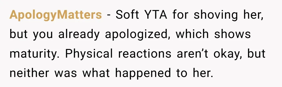 ApologyMatters - Soft YTA for shoving her, but you already apologized, which shows maturity. Physical reactions aren’t okay, but neither was what happened to her.