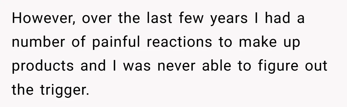 However, over the last few years I had a number of painful reactions to make up products and I was never able to figure out the trigger.