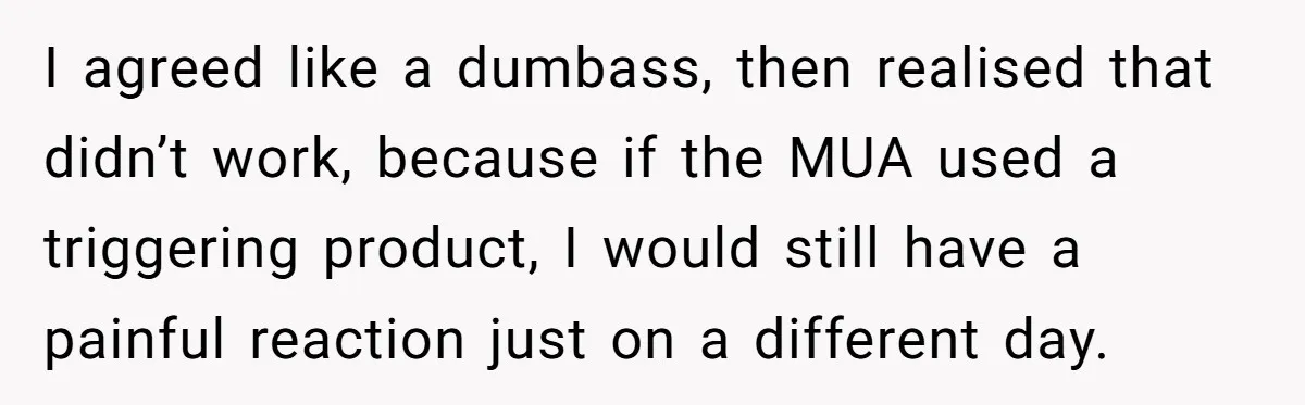 I agreed like a dumbass, then realised that didn’t work, because if the MUA used a triggering product, I would still have a painful reaction just on a different day.