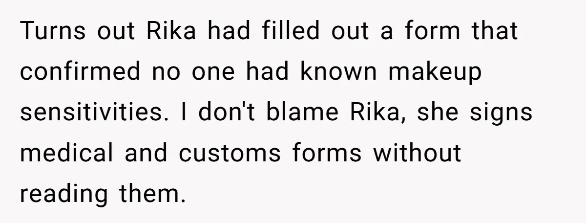Turns out Rika had filled out a form that confirmed no one had known makeup sensitivities. I don't blame Rika, she signs medical and customs forms without reading them.