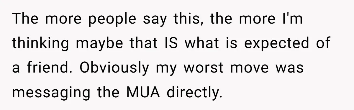 The more people say this, the more I'm thinking maybe that IS what is expected of a friend. Obviously my worst move was messaging the MUA directly.