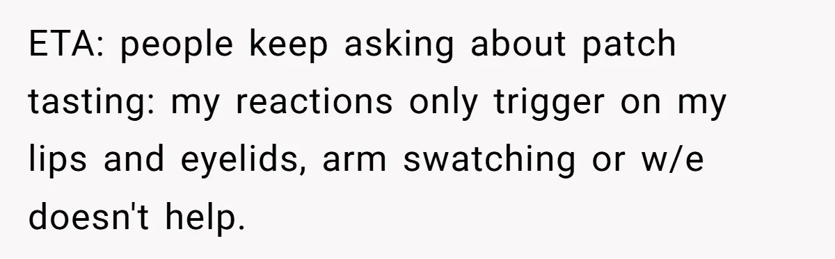 ETA: people keep asking about patch tasting: my reactions only trigger on my lips and eyelids, arm swatching or w/e doesn't help.