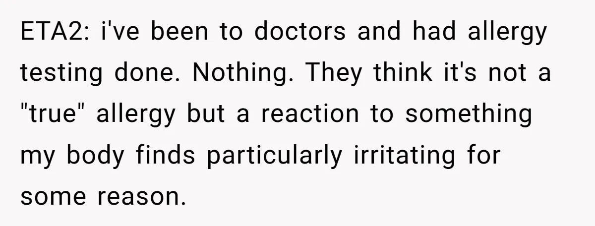 ETA2: i've been to doctors and had allergy testing done. Nothing. They think it's not a "true" allergy but a reaction to something my body finds particularly irritating for some...