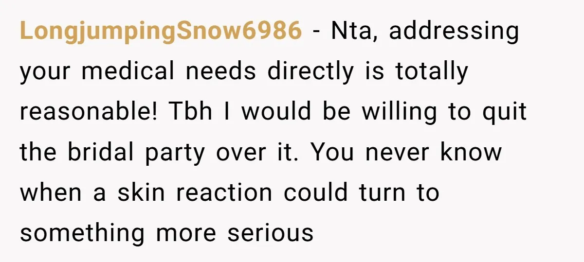 LongjumpingSnow6986 − Nta, addressing your medical needs directly is totally reasonable! Tbh I would be willing to quit the bridal party over it. You never know when a skin reaction...