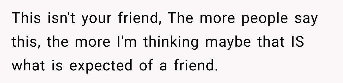 This isn't your friend, The more people say this, the more I'm thinking maybe that IS what is expected of a friend.