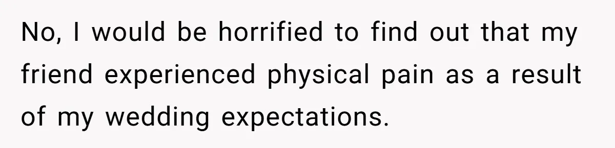 No, I would be horrified to find out that my friend experienced physical pain as a result of my wedding expectations.