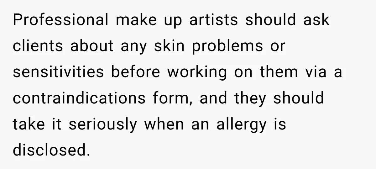 Professional make up artists should ask clients about any skin problems or sensitivities before working on them via a contraindications form, and they should take it seriously when an allergy...