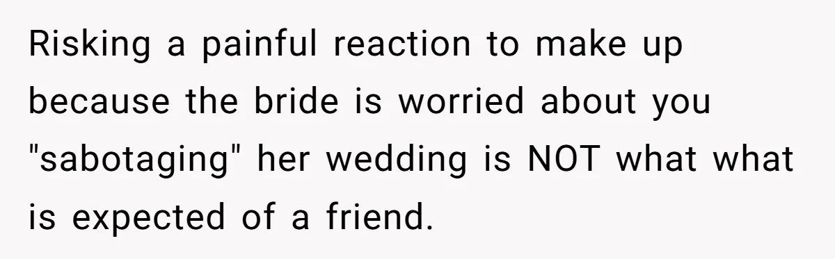 Risking a painful reaction to make up because the bride is worried about you "sabotaging" her wedding is NOT what what is expected of a friend.