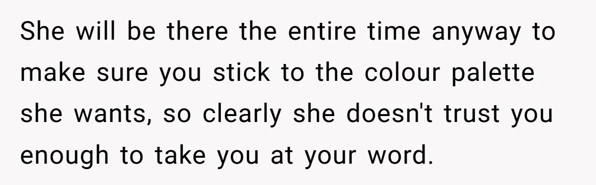 She will be there the entire time anyway to make sure you stick to the colour palette she wants, so clearly she doesn't trust you enough to take you at...