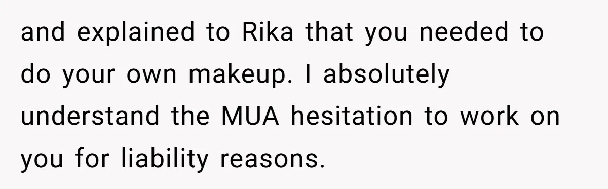 and explained to Rika that you needed to do your own makeup. I absolutely understand the MUA hesitation to work on you for liability reasons.