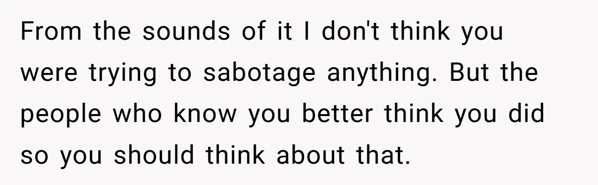 From the sounds of it I don't think you were trying to sabotage anything. But the people who know you better think you did so you should think about that.