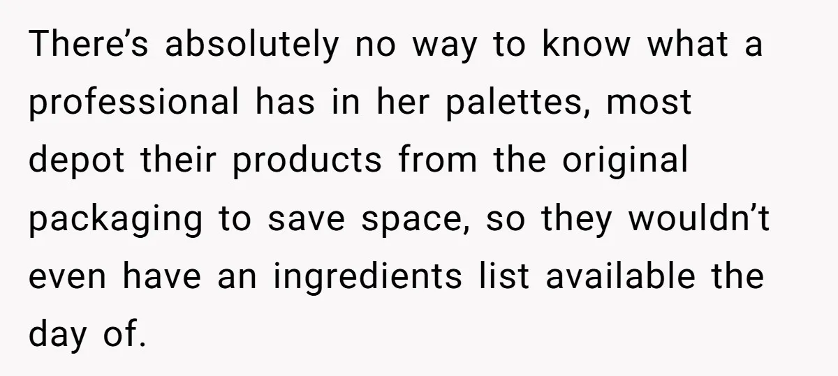 There’s absolutely no way to know what a professional has in her palettes, most depot their products from the original packaging to save space, so they wouldn’t even have an...